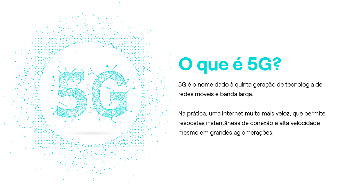O que é 5G? 5G é o nome dado à quinta geração de tecnologia de redes móveis e banda larga. Na prática, uma internet muito mais veloz, que permite respostas instantâneas de conexão e alta velocidade mesmo em grandes aglomerações.